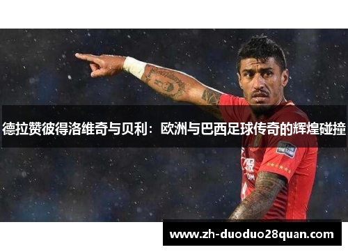 德拉赞彼得洛维奇与贝利：欧洲与巴西足球传奇的辉煌碰撞